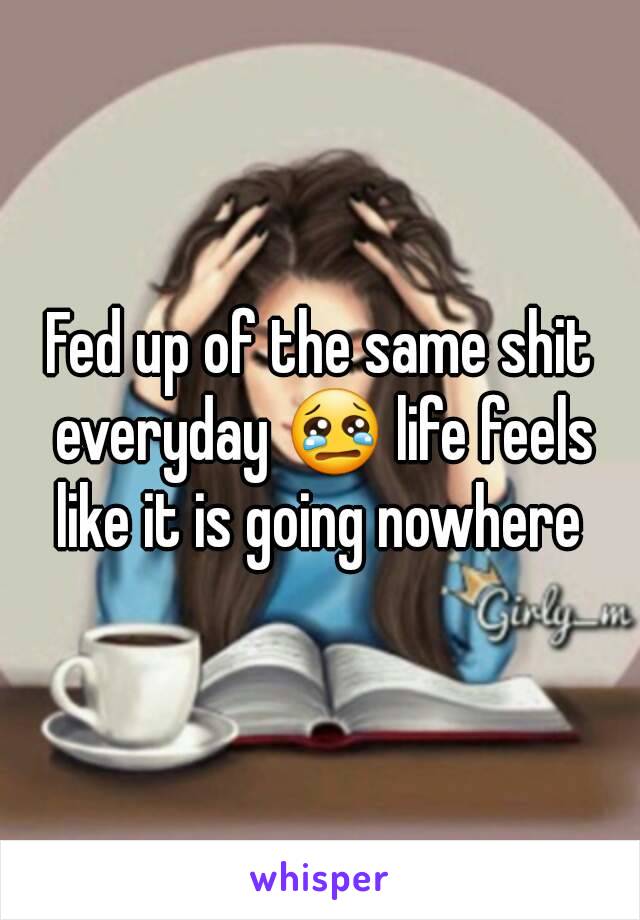 Fed up of the same shit everyday 😢 life feels like it is going nowhere 