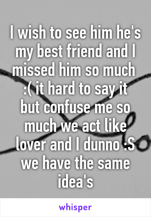 I wish to see him he's my best friend and I missed him so much 
:( it hard to say it but confuse me so much we act like lover and I dunno :S we have the same idea's