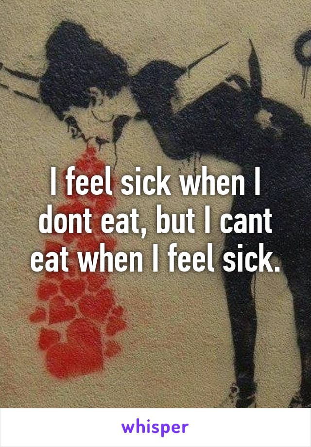 I feel sick when I dont eat, but I cant eat when I feel sick.