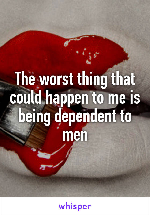 The worst thing that could happen to me is being dependent to men