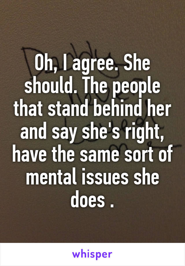 Oh, I agree. She should. The people that stand behind her and say she's right, have the same sort of mental issues she does .