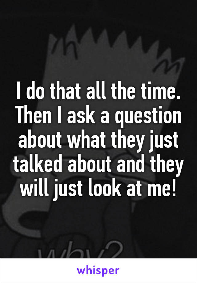 I do that all the time. Then I ask a question about what they just talked about and they will just look at me!