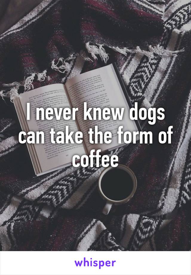 I never knew dogs can take the form of coffee