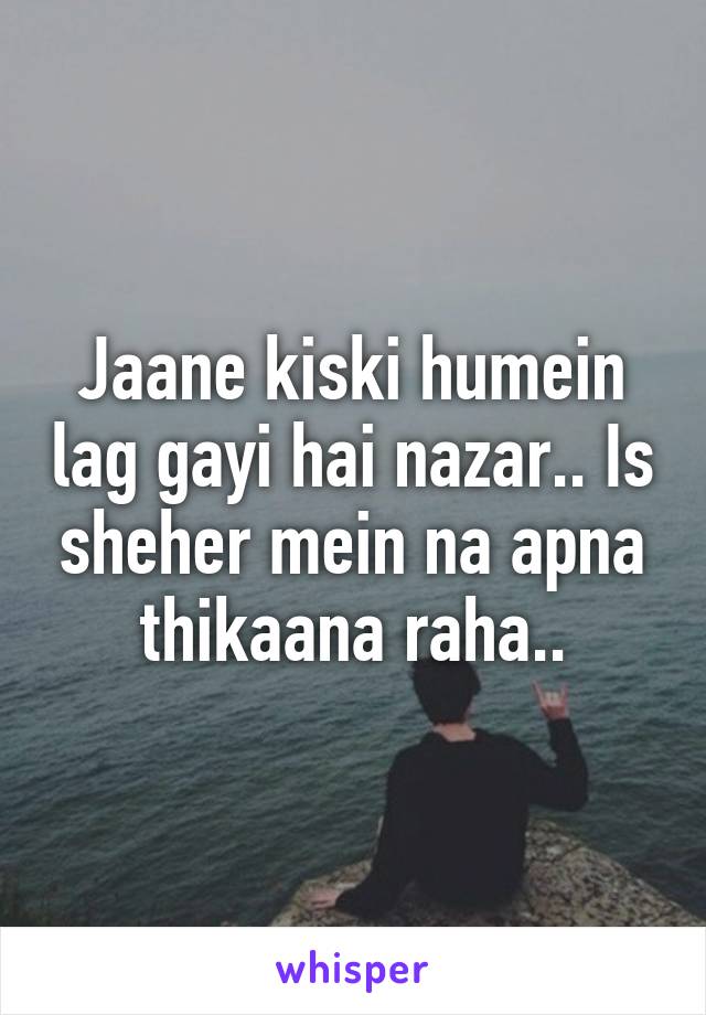 Jaane kiski humein lag gayi hai nazar.. Is sheher mein na apna thikaana raha..