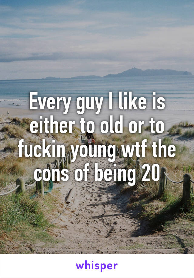 Every guy I like is either to old or to fuckin young wtf the cons of being 20