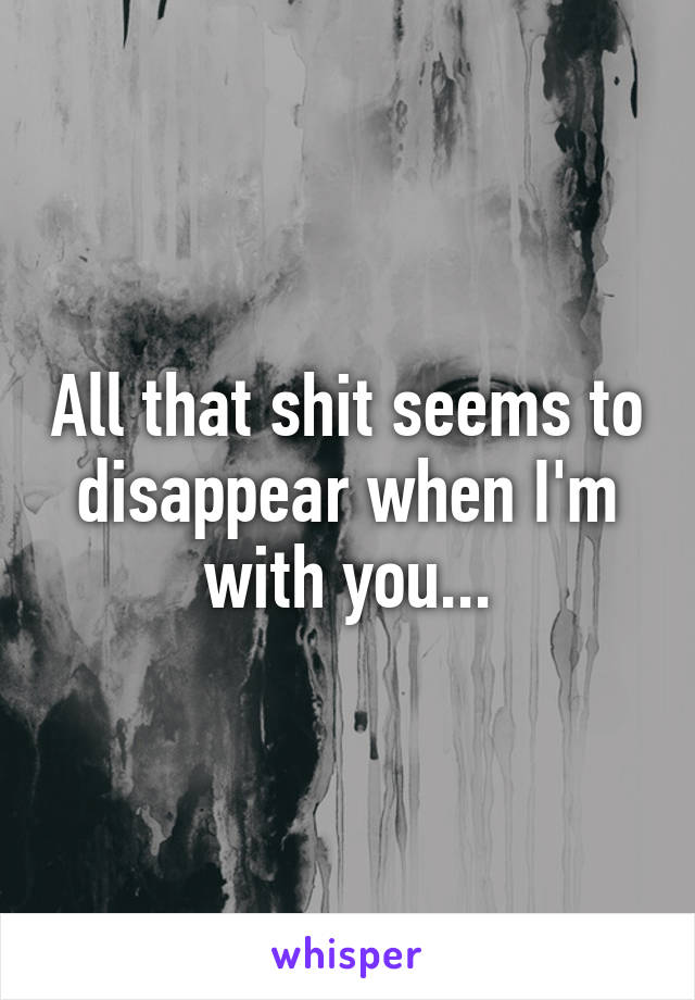 All that shit seems to disappear when I'm with you...