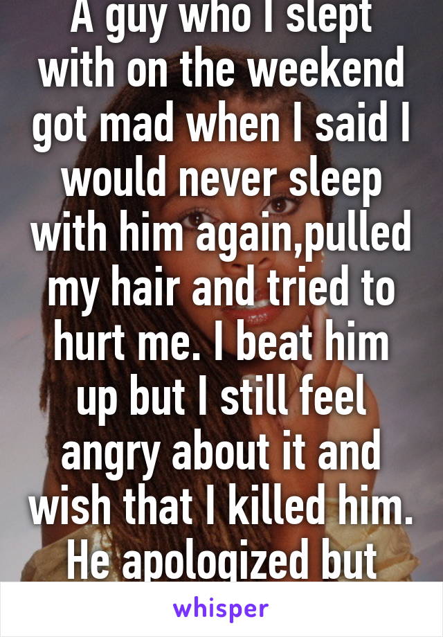 A guy who I slept with on the weekend got mad when I said I would never sleep with him again,pulled my hair and tried to hurt me. I beat him up but I still feel angry about it and wish that I killed him. He apologized but Fuck that.