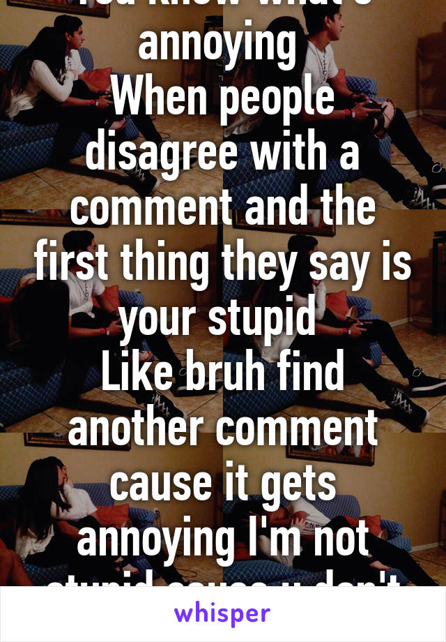 You know what's annoying 
When people disagree with a comment and the first thing they say is your stupid 
Like bruh find another comment cause it gets annoying I'm not stupid cause u don't agree