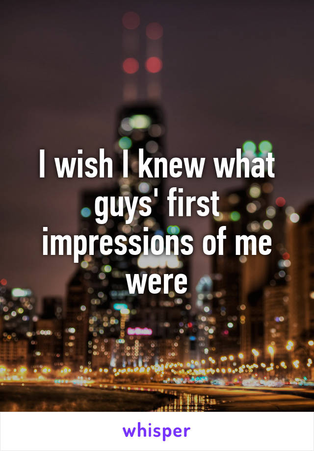 I wish I knew what guys' first impressions of me were