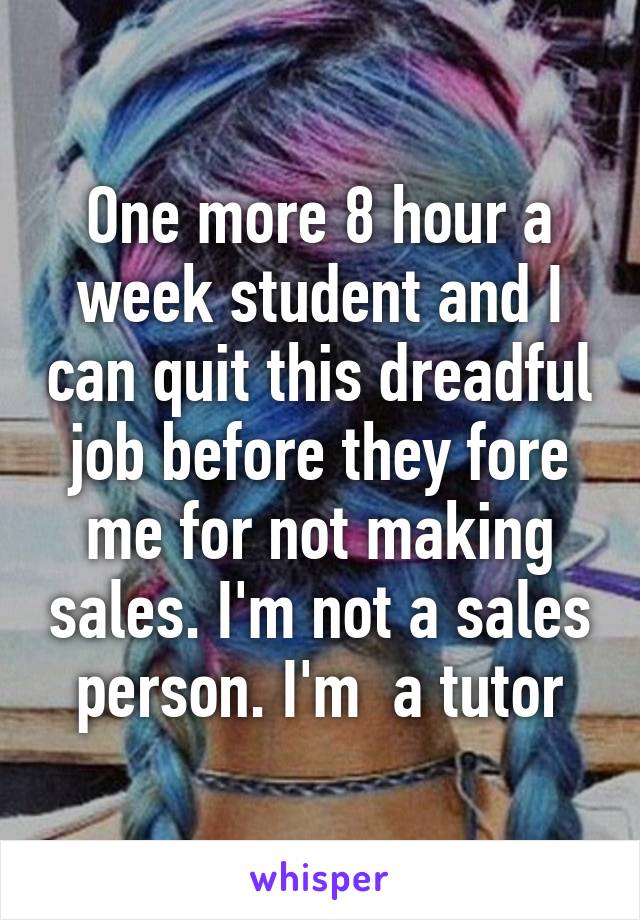 One more 8 hour a week student and I can quit this dreadful job before they fore me for not making sales. I'm not a sales person. I'm  a tutor