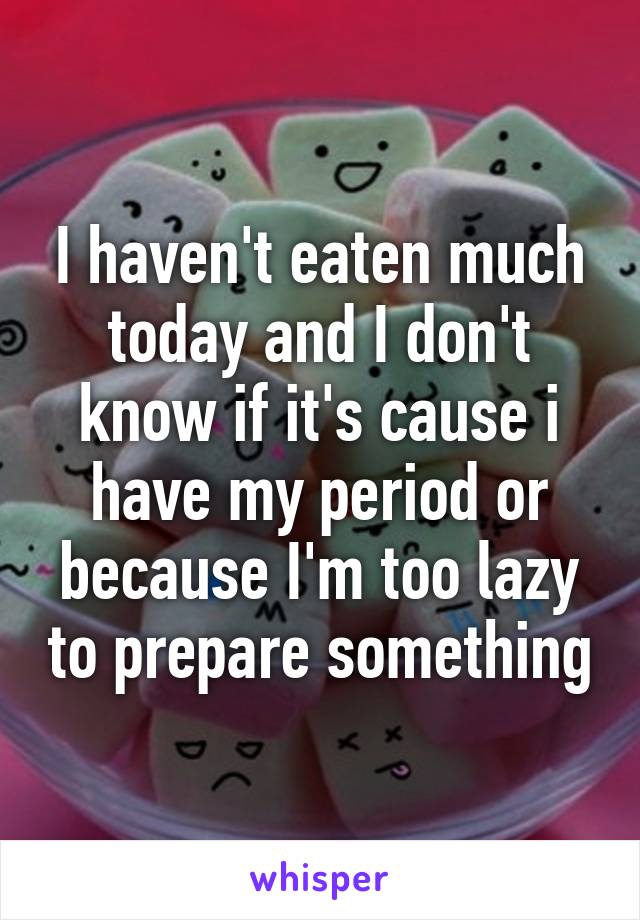 I haven't eaten much today and I don't know if it's cause i have my period or because I'm too lazy to prepare something