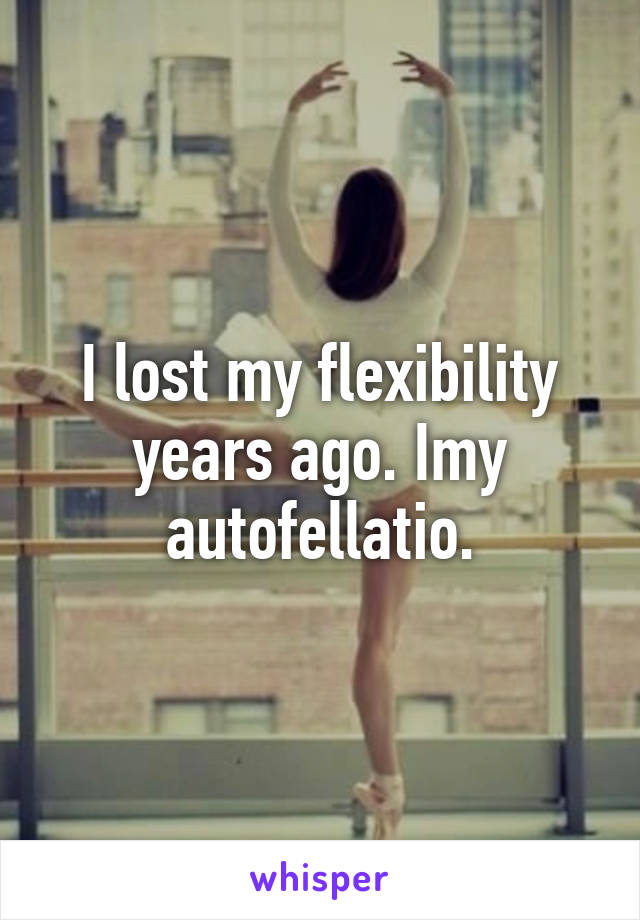 I lost my flexibility years ago. Imy autofellatio.