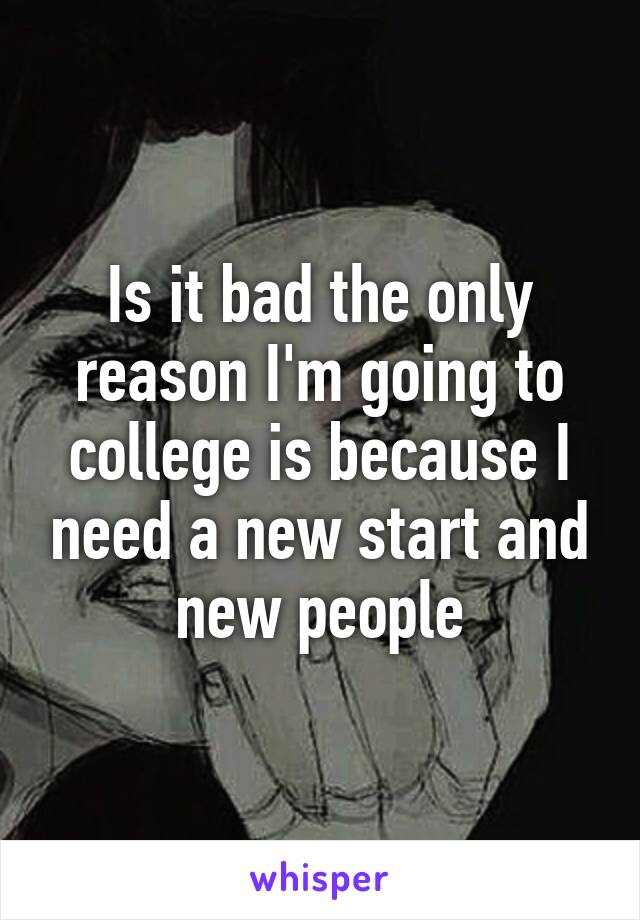 Is it bad the only reason I'm going to college is because I need a new start and new people