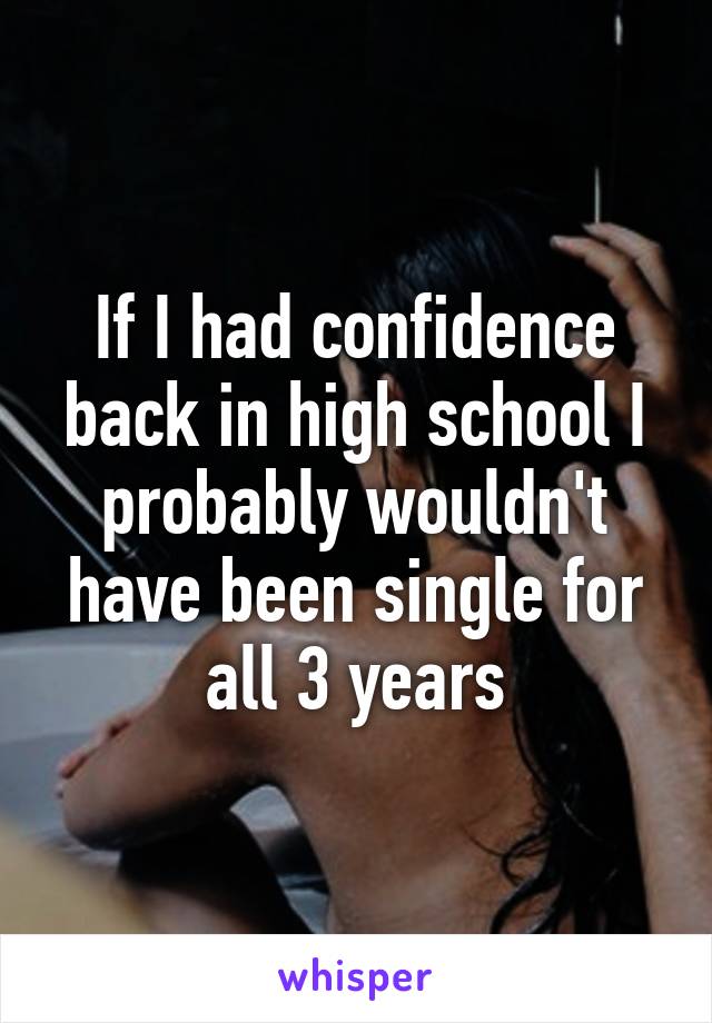 If I had confidence back in high school I probably wouldn't have been single for all 3 years