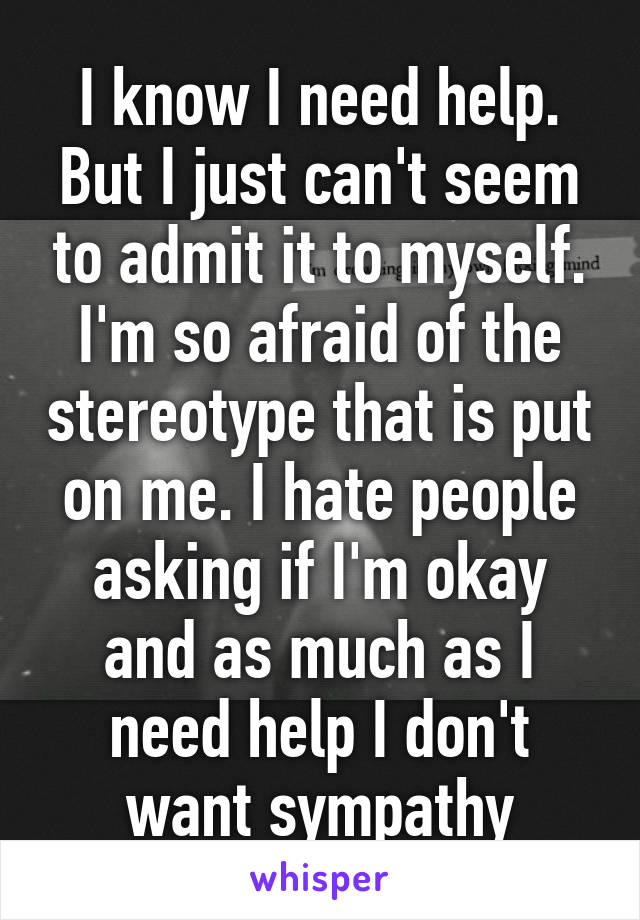 I know I need help. But I just can't seem to admit it to myself. I'm so afraid of the stereotype that is put on me. I hate people asking if I'm okay and as much as I need help I don't want sympathy