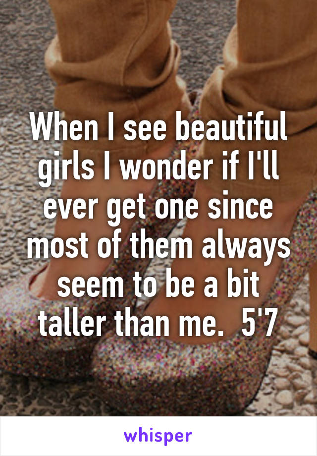 When I see beautiful girls I wonder if I'll ever get one since most of them always seem to be a bit taller than me.  5'7