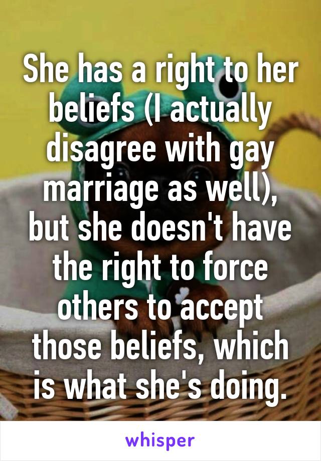 She has a right to her beliefs (I actually disagree with gay marriage as well), but she doesn't have the right to force others to accept those beliefs, which is what she's doing.