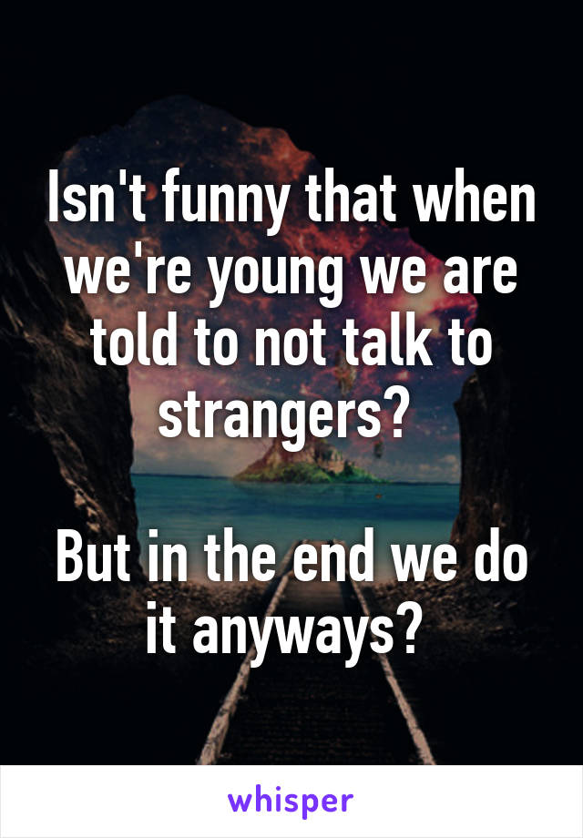 Isn't funny that when we're young we are told to not talk to strangers? 

But in the end we do it anyways? 