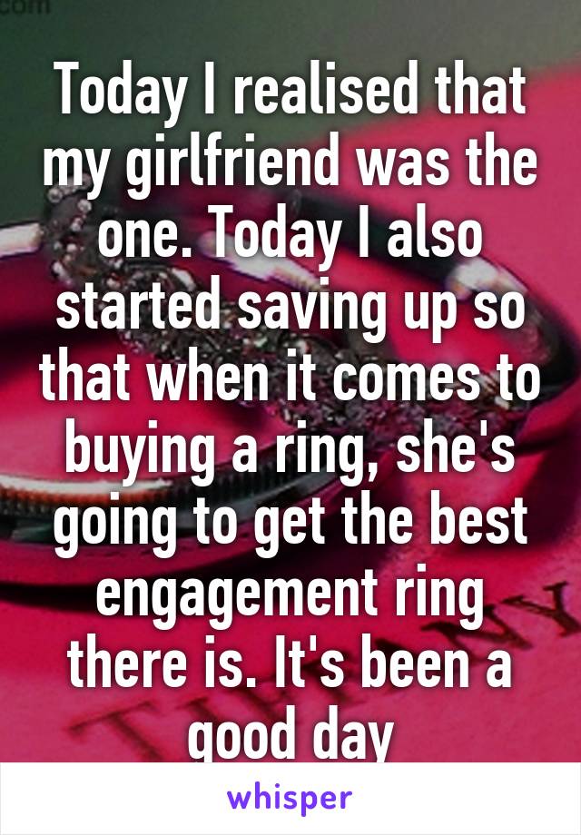 Today I realised that my girlfriend was the one. Today I also started saving up so that when it comes to buying a ring, she's going to get the best engagement ring there is. It's been a good day