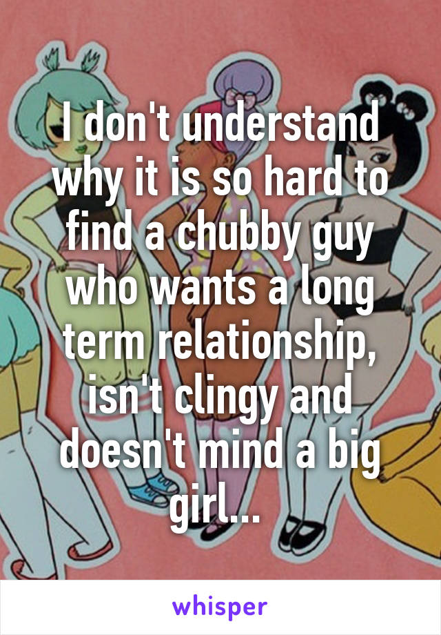 I don't understand why it is so hard to find a chubby guy who wants a long term relationship, isn't clingy and doesn't mind a big girl... 