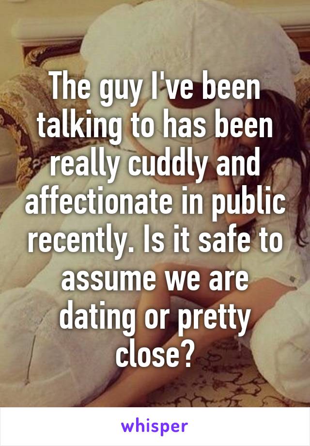 The guy I've been talking to has been really cuddly and affectionate in public recently. Is it safe to assume we are dating or pretty close?