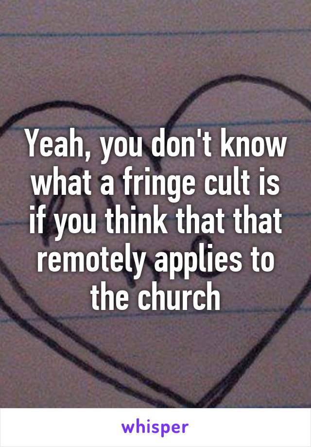 Yeah, you don't know what a fringe cult is if you think that that remotely applies to the church