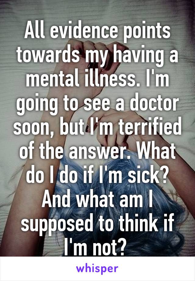 All evidence points towards my having a mental illness. I'm going to see a doctor soon, but I'm terrified of the answer. What do I do if I'm sick? And what am I supposed to think if I'm not? 