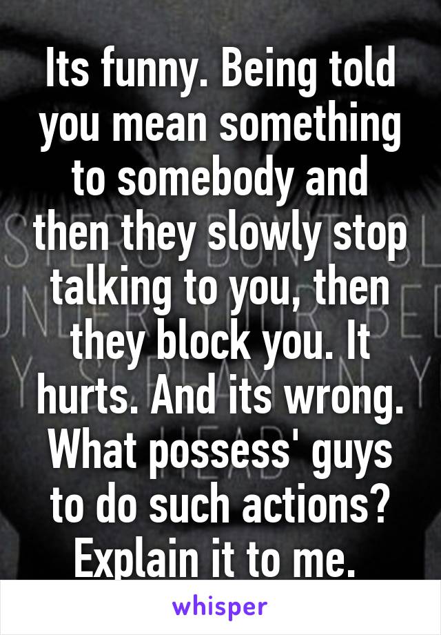 Its funny. Being told you mean something to somebody and then they slowly stop talking to you, then they block you. It hurts. And its wrong. What possess' guys to do such actions? Explain it to me. 