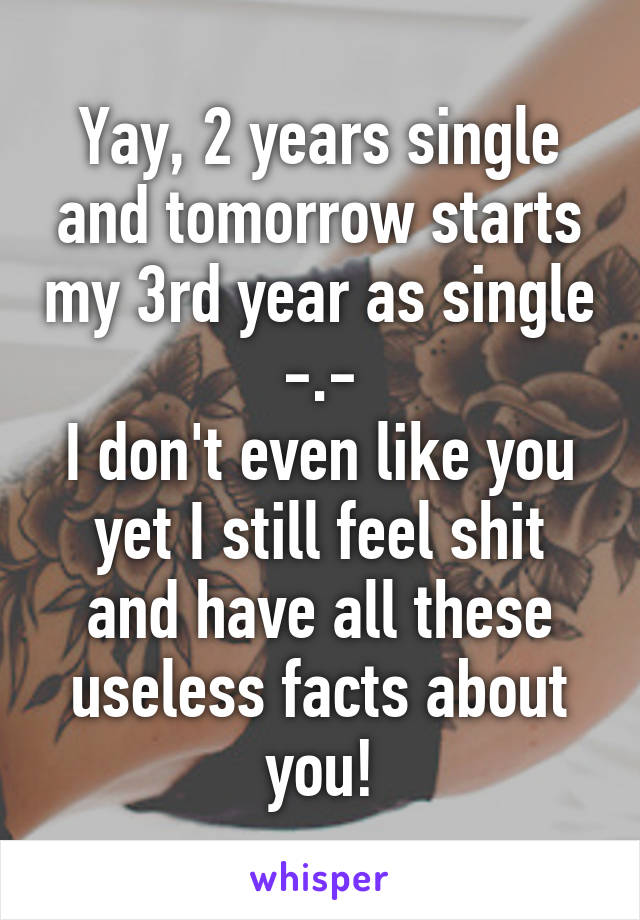 Yay, 2 years single and tomorrow starts my 3rd year as single -.-
I don't even like you yet I still feel shit and have all these useless facts about you!