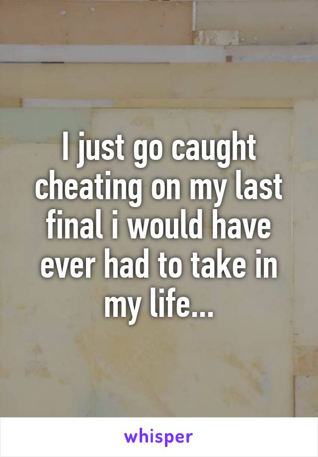 I just go caught cheating on my last final i would have ever had to take in my life...