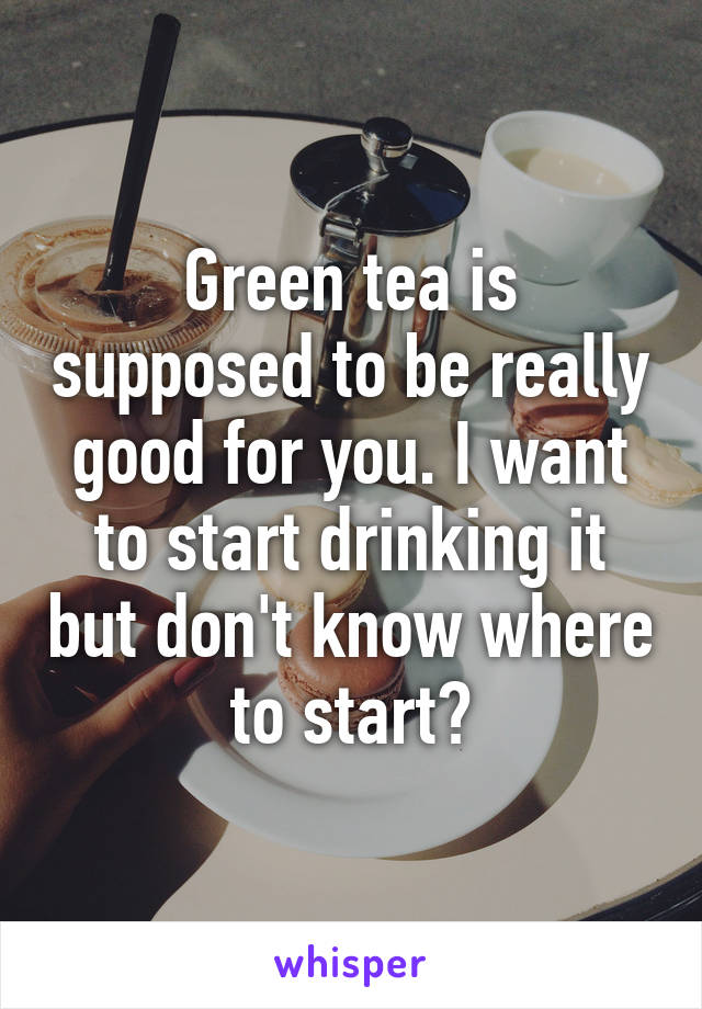 Green tea is supposed to be really good for you. I want to start drinking it but don't know where to start?