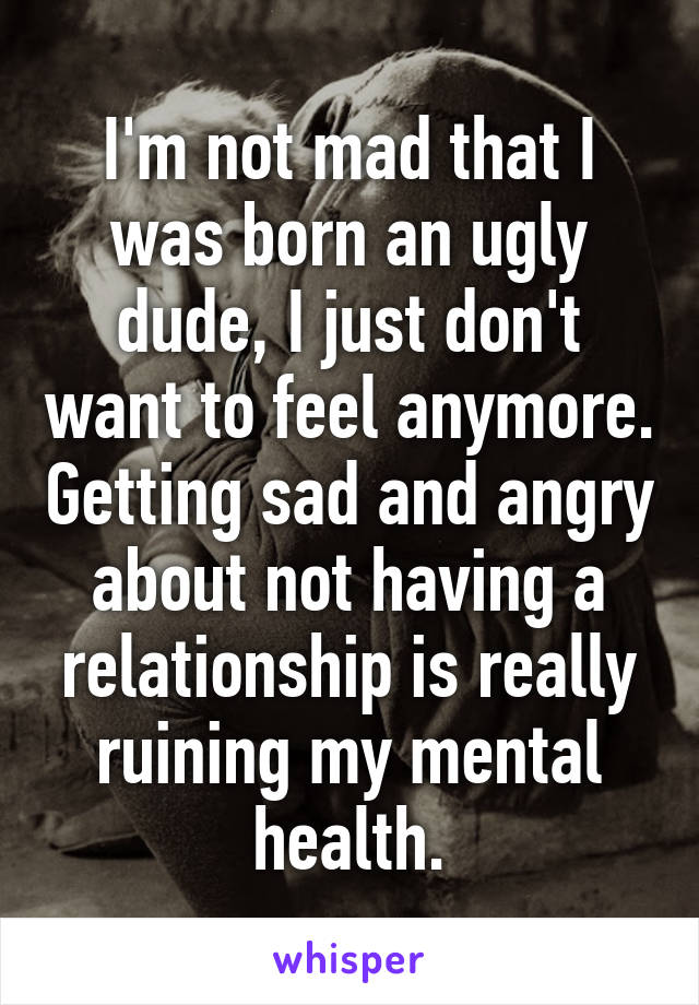 I'm not mad that I was born an ugly dude, I just don't want to feel anymore. Getting sad and angry about not having a relationship is really ruining my mental health.