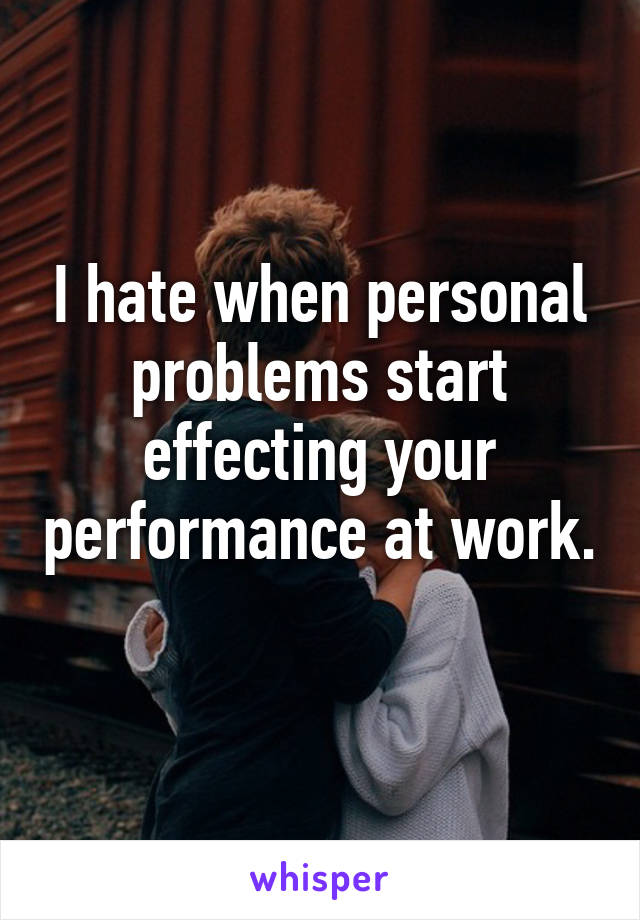 I hate when personal problems start effecting your performance at work. 