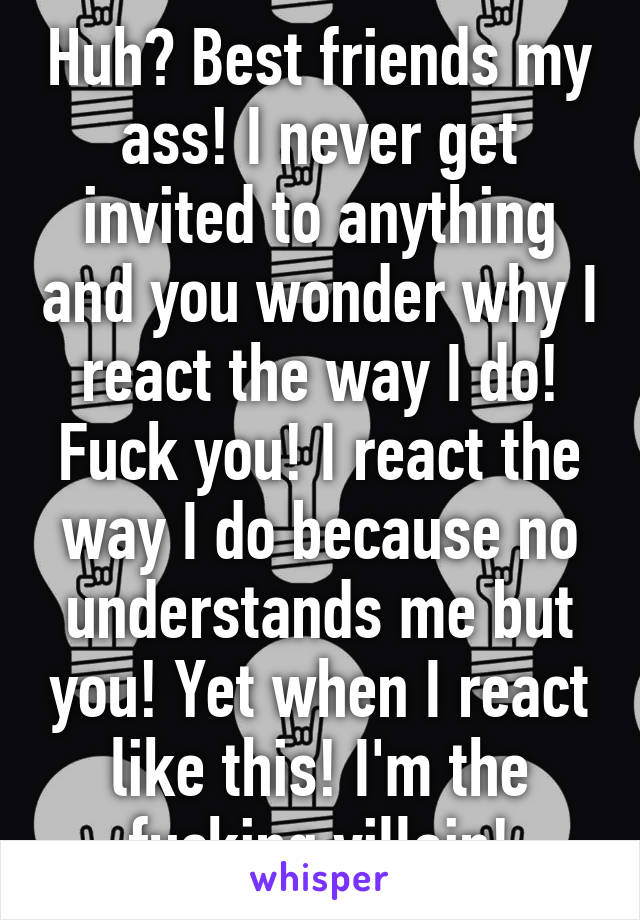 Huh? Best friends my ass! I never get invited to anything and you wonder why I react the way I do! Fuck you! I react the way I do because no understands me but you! Yet when I react like this! I'm the fucking villain!