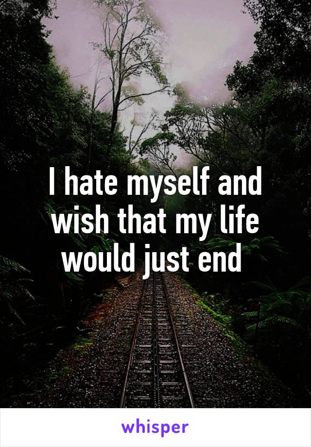 I hate myself and wish that my life would just end 