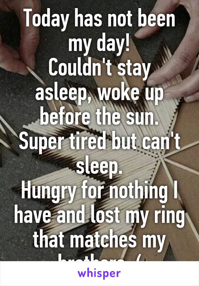 Today has not been my day!
Couldn't stay asleep, woke up before the sun.
Super tired but can't sleep.
Hungry for nothing I have and lost my ring that matches my brothers :(