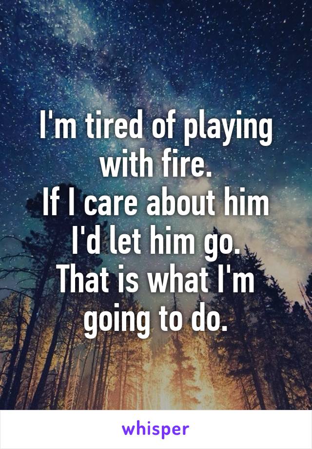 I'm tired of playing with fire.
If I care about him I'd let him go.
That is what I'm going to do.