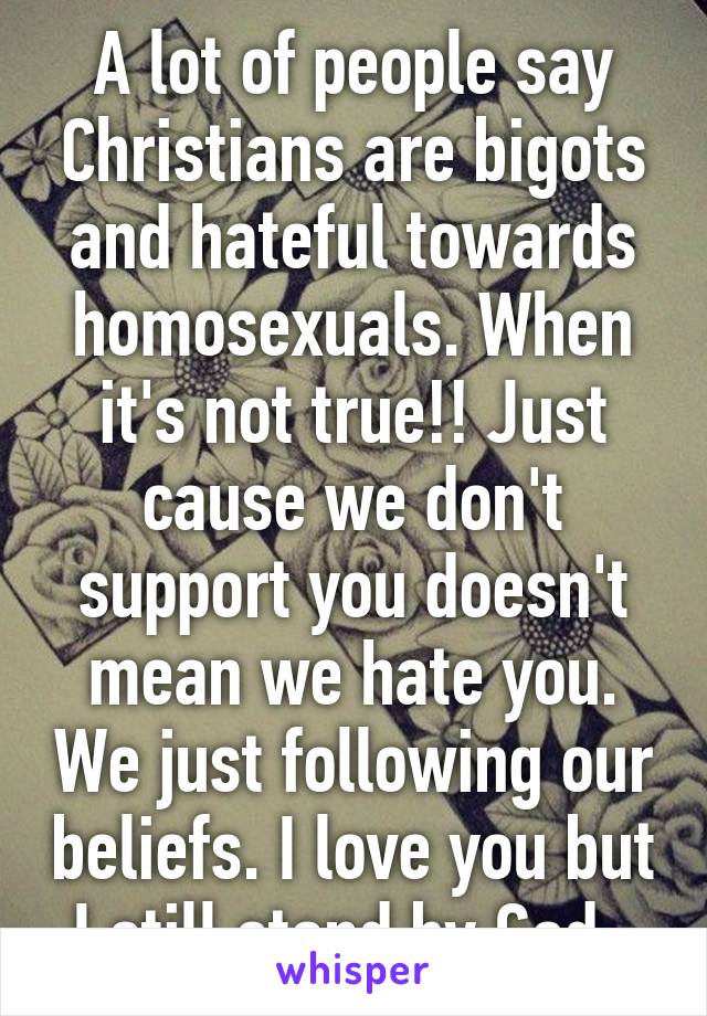 A lot of people say Christians are bigots and hateful towards homosexuals. When it's not true!! Just cause we don't support you doesn't mean we hate you. We just following our beliefs. I love you but I still stand by God. 