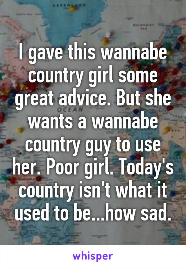 I gave this wannabe country girl some great advice. But she wants a wannabe country guy to use her. Poor girl. Today's country isn't what it used to be...how sad.