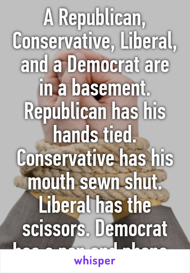 A Republican, Conservative, Liberal, and a Democrat are in a basement.
Republican has his hands tied. Conservative has his mouth sewn shut. Liberal has the scissors. Democrat has a pen and phone. 