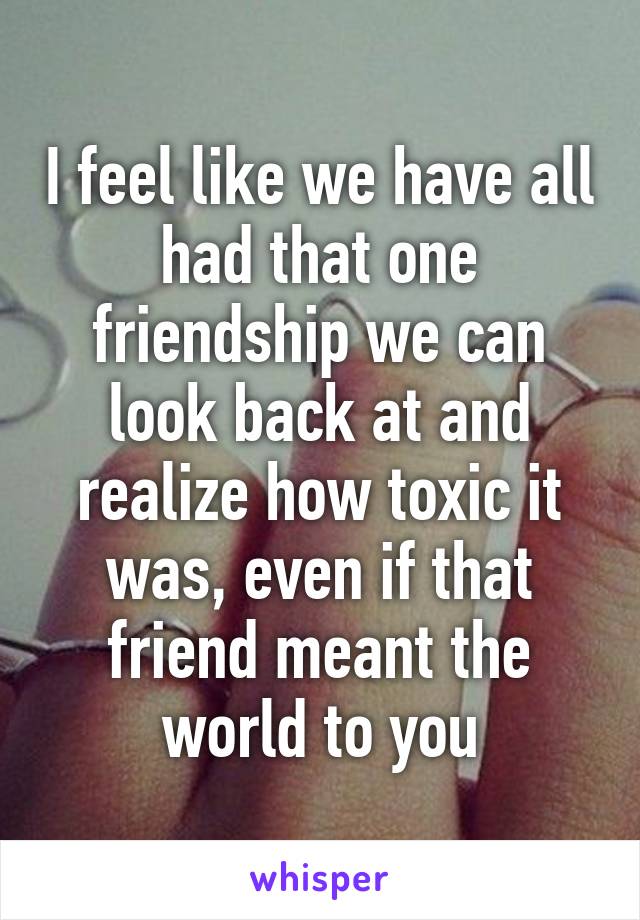 I feel like we have all had that one friendship we can look back at and realize how toxic it was, even if that friend meant the world to you