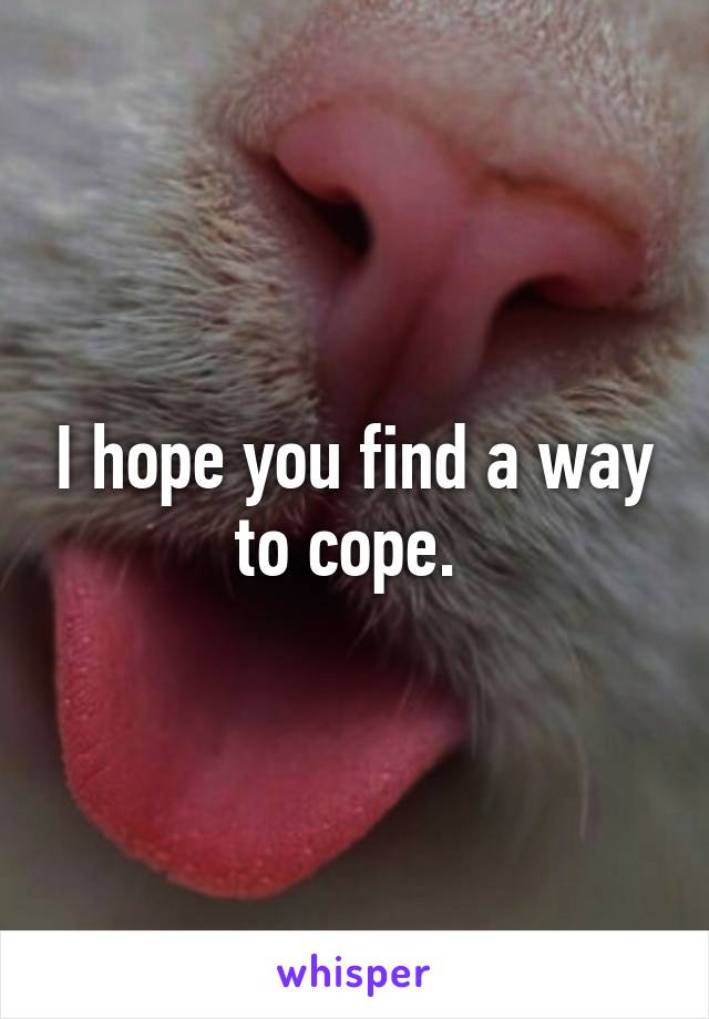 I hope you find a way to cope. 