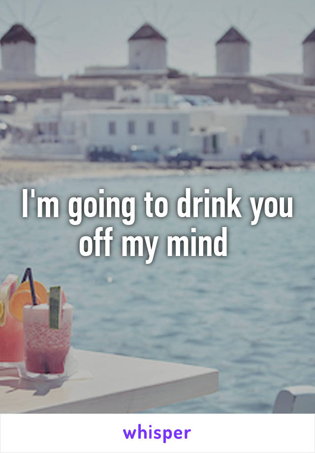 I'm going to drink you off my mind 