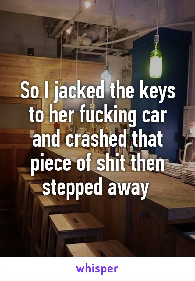 So I jacked the keys to her fucking car and crashed that piece of shit then stepped away 