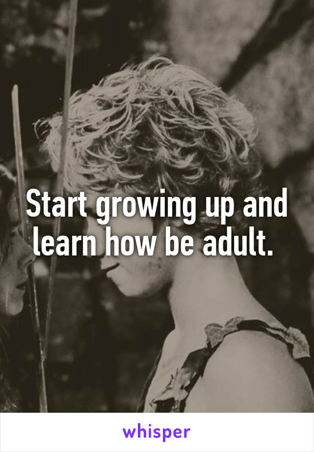 Start growing up and learn how be adult. 