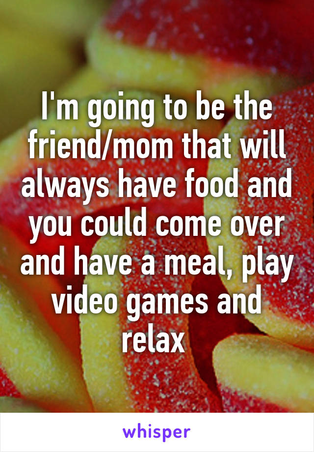 I'm going to be the friend/mom that will always have food and you could come over and have a meal, play video games and relax 