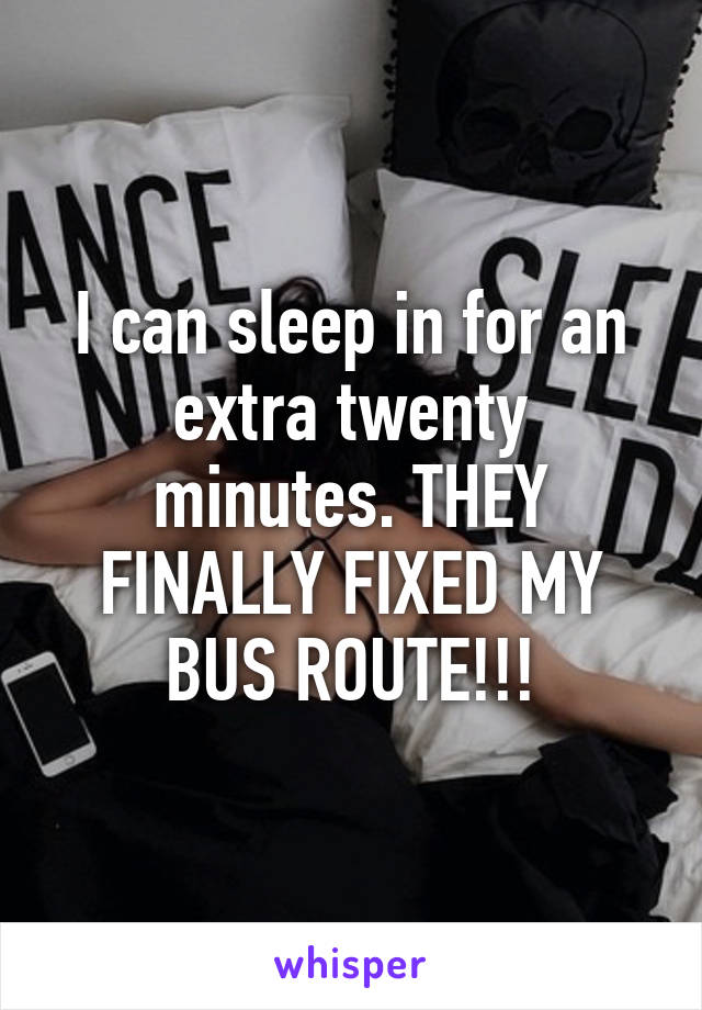 I can sleep in for an extra twenty minutes. THEY FINALLY FIXED MY BUS ROUTE!!!