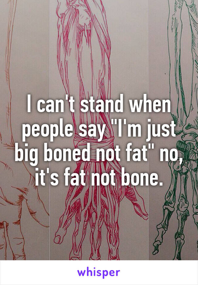 I can't stand when people say "I'm just big boned not fat" no, it's fat not bone.