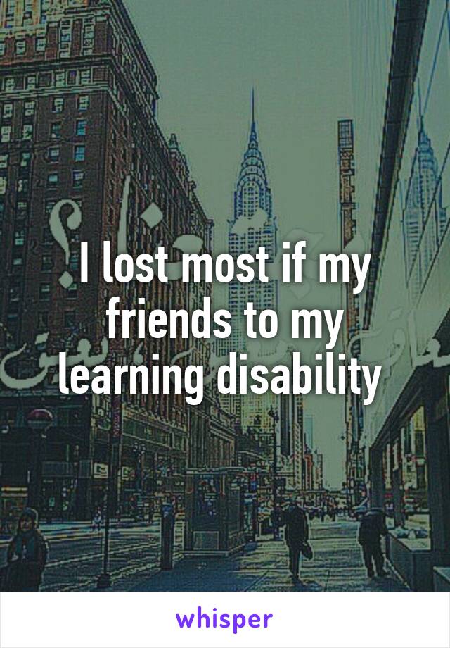 I lost most if my friends to my learning disability 