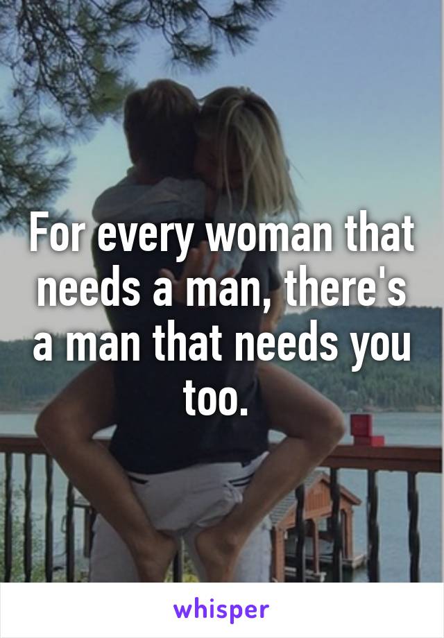 For every woman that needs a man, there's a man that needs you too. 